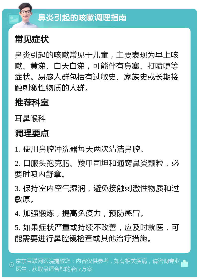 鼻炎引起的咳嗽调理指南 常见症状 鼻炎引起的咳嗽常见于儿童，主要表现为早上咳嗽、黄涕、白天白涕，可能伴有鼻塞、打喷嚏等症状。易感人群包括有过敏史、家族史或长期接触刺激性物质的人群。 推荐科室 耳鼻喉科 调理要点 1. 使用鼻腔冲洗器每天两次清洁鼻腔。 2. 口服头孢克肟、羧甲司坦和通窍鼻炎颗粒，必要时喷内舒拿。 3. 保持室内空气湿润，避免接触刺激性物质和过敏原。 4. 加强锻炼，提高免疫力，预防感冒。 5. 如果症状严重或持续不改善，应及时就医，可能需要进行鼻腔镜检查或其他治疗措施。