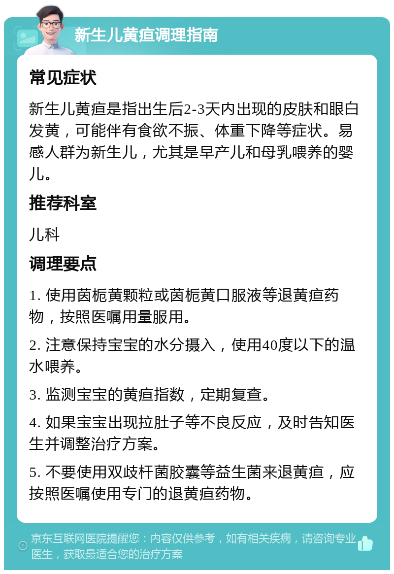 新生儿黄疸调理指南 常见症状 新生儿黄疸是指出生后2-3天内出现的皮肤和眼白发黄，可能伴有食欲不振、体重下降等症状。易感人群为新生儿，尤其是早产儿和母乳喂养的婴儿。 推荐科室 儿科 调理要点 1. 使用茵栀黄颗粒或茵栀黄口服液等退黄疸药物，按照医嘱用量服用。 2. 注意保持宝宝的水分摄入，使用40度以下的温水喂养。 3. 监测宝宝的黄疸指数，定期复查。 4. 如果宝宝出现拉肚子等不良反应，及时告知医生并调整治疗方案。 5. 不要使用双歧杆菌胶囊等益生菌来退黄疸，应按照医嘱使用专门的退黄疸药物。