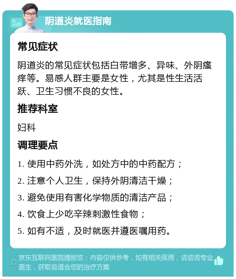 阴道炎就医指南 常见症状 阴道炎的常见症状包括白带增多、异味、外阴瘙痒等。易感人群主要是女性，尤其是性生活活跃、卫生习惯不良的女性。 推荐科室 妇科 调理要点 1. 使用中药外洗，如处方中的中药配方； 2. 注意个人卫生，保持外阴清洁干燥； 3. 避免使用有害化学物质的清洁产品； 4. 饮食上少吃辛辣刺激性食物； 5. 如有不适，及时就医并遵医嘱用药。