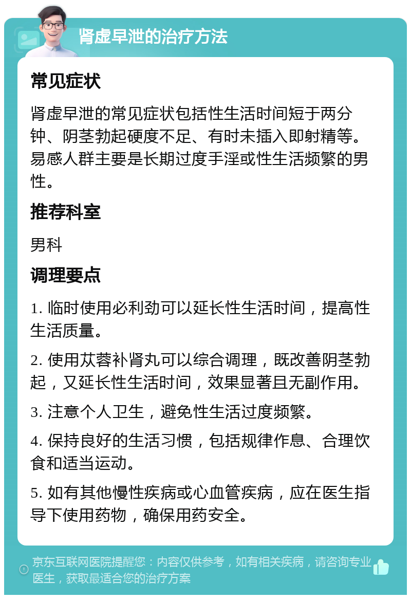 肾虚早泄的治疗方法 常见症状 肾虚早泄的常见症状包括性生活时间短于两分钟、阴茎勃起硬度不足、有时未插入即射精等。易感人群主要是长期过度手淫或性生活频繁的男性。 推荐科室 男科 调理要点 1. 临时使用必利劲可以延长性生活时间，提高性生活质量。 2. 使用苁蓉补肾丸可以综合调理，既改善阴茎勃起，又延长性生活时间，效果显著且无副作用。 3. 注意个人卫生，避免性生活过度频繁。 4. 保持良好的生活习惯，包括规律作息、合理饮食和适当运动。 5. 如有其他慢性疾病或心血管疾病，应在医生指导下使用药物，确保用药安全。