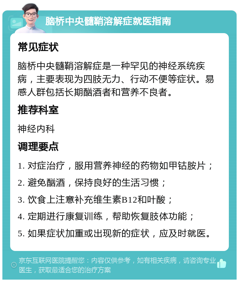 脑桥中央髓鞘溶解症就医指南 常见症状 脑桥中央髓鞘溶解症是一种罕见的神经系统疾病，主要表现为四肢无力、行动不便等症状。易感人群包括长期酗酒者和营养不良者。 推荐科室 神经内科 调理要点 1. 对症治疗，服用营养神经的药物如甲钴胺片； 2. 避免酗酒，保持良好的生活习惯； 3. 饮食上注意补充维生素B12和叶酸； 4. 定期进行康复训练，帮助恢复肢体功能； 5. 如果症状加重或出现新的症状，应及时就医。