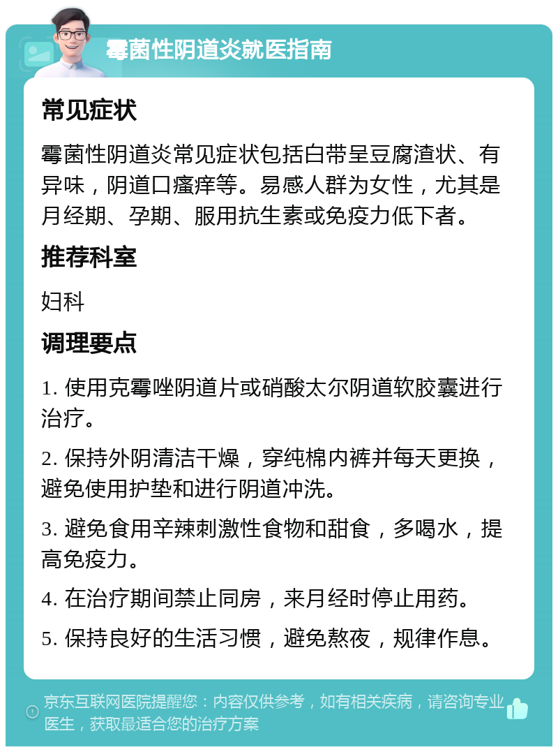 霉菌性阴道炎就医指南 常见症状 霉菌性阴道炎常见症状包括白带呈豆腐渣状、有异味，阴道口瘙痒等。易感人群为女性，尤其是月经期、孕期、服用抗生素或免疫力低下者。 推荐科室 妇科 调理要点 1. 使用克霉唑阴道片或硝酸太尔阴道软胶囊进行治疗。 2. 保持外阴清洁干燥，穿纯棉内裤并每天更换，避免使用护垫和进行阴道冲洗。 3. 避免食用辛辣刺激性食物和甜食，多喝水，提高免疫力。 4. 在治疗期间禁止同房，来月经时停止用药。 5. 保持良好的生活习惯，避免熬夜，规律作息。