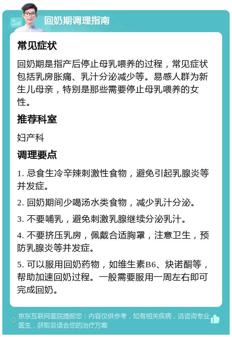 回奶期调理指南 常见症状 回奶期是指产后停止母乳喂养的过程，常见症状包括乳房胀痛、乳汁分泌减少等。易感人群为新生儿母亲，特别是那些需要停止母乳喂养的女性。 推荐科室 妇产科 调理要点 1. 忌食生冷辛辣刺激性食物，避免引起乳腺炎等并发症。 2. 回奶期间少喝汤水类食物，减少乳汁分泌。 3. 不要哺乳，避免刺激乳腺继续分泌乳汁。 4. 不要挤压乳房，佩戴合适胸罩，注意卫生，预防乳腺炎等并发症。 5. 可以服用回奶药物，如维生素B6、炔诺酮等，帮助加速回奶过程。一般需要服用一周左右即可完成回奶。