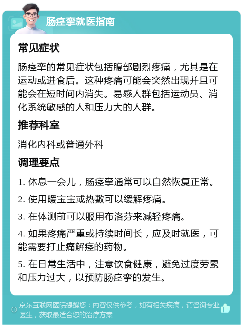 肠痉挛就医指南 常见症状 肠痉挛的常见症状包括腹部剧烈疼痛，尤其是在运动或进食后。这种疼痛可能会突然出现并且可能会在短时间内消失。易感人群包括运动员、消化系统敏感的人和压力大的人群。 推荐科室 消化内科或普通外科 调理要点 1. 休息一会儿，肠痉挛通常可以自然恢复正常。 2. 使用暖宝宝或热敷可以缓解疼痛。 3. 在体测前可以服用布洛芬来减轻疼痛。 4. 如果疼痛严重或持续时间长，应及时就医，可能需要打止痛解痉的药物。 5. 在日常生活中，注意饮食健康，避免过度劳累和压力过大，以预防肠痉挛的发生。