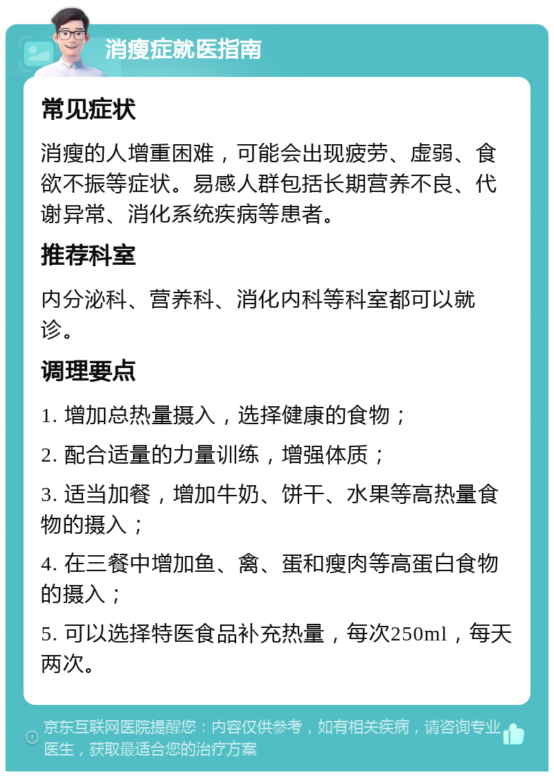 消瘦症就医指南 常见症状 消瘦的人增重困难，可能会出现疲劳、虚弱、食欲不振等症状。易感人群包括长期营养不良、代谢异常、消化系统疾病等患者。 推荐科室 内分泌科、营养科、消化内科等科室都可以就诊。 调理要点 1. 增加总热量摄入，选择健康的食物； 2. 配合适量的力量训练，增强体质； 3. 适当加餐，增加牛奶、饼干、水果等高热量食物的摄入； 4. 在三餐中增加鱼、禽、蛋和瘦肉等高蛋白食物的摄入； 5. 可以选择特医食品补充热量，每次250ml，每天两次。