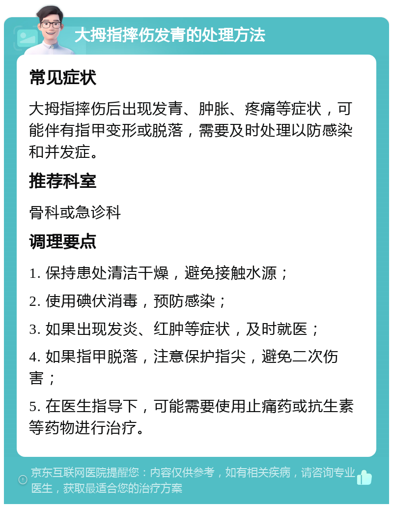 大拇指摔伤发青的处理方法 常见症状 大拇指摔伤后出现发青、肿胀、疼痛等症状，可能伴有指甲变形或脱落，需要及时处理以防感染和并发症。 推荐科室 骨科或急诊科 调理要点 1. 保持患处清洁干燥，避免接触水源； 2. 使用碘伏消毒，预防感染； 3. 如果出现发炎、红肿等症状，及时就医； 4. 如果指甲脱落，注意保护指尖，避免二次伤害； 5. 在医生指导下，可能需要使用止痛药或抗生素等药物进行治疗。