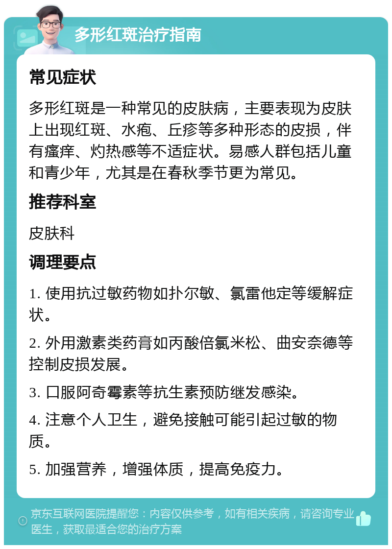 多形红斑治疗指南 常见症状 多形红斑是一种常见的皮肤病，主要表现为皮肤上出现红斑、水疱、丘疹等多种形态的皮损，伴有瘙痒、灼热感等不适症状。易感人群包括儿童和青少年，尤其是在春秋季节更为常见。 推荐科室 皮肤科 调理要点 1. 使用抗过敏药物如扑尔敏、氯雷他定等缓解症状。 2. 外用激素类药膏如丙酸倍氯米松、曲安奈德等控制皮损发展。 3. 口服阿奇霉素等抗生素预防继发感染。 4. 注意个人卫生，避免接触可能引起过敏的物质。 5. 加强营养，增强体质，提高免疫力。