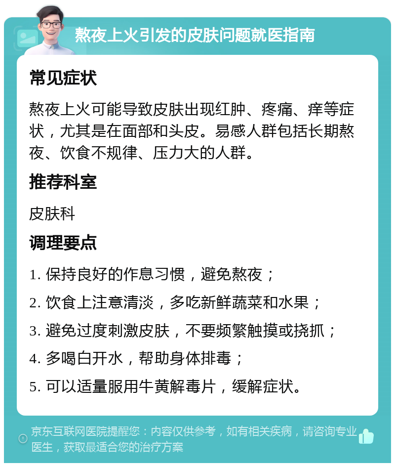 熬夜上火引发的皮肤问题就医指南 常见症状 熬夜上火可能导致皮肤出现红肿、疼痛、痒等症状，尤其是在面部和头皮。易感人群包括长期熬夜、饮食不规律、压力大的人群。 推荐科室 皮肤科 调理要点 1. 保持良好的作息习惯，避免熬夜； 2. 饮食上注意清淡，多吃新鲜蔬菜和水果； 3. 避免过度刺激皮肤，不要频繁触摸或挠抓； 4. 多喝白开水，帮助身体排毒； 5. 可以适量服用牛黄解毒片，缓解症状。