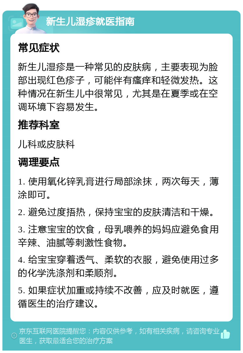 新生儿湿疹就医指南 常见症状 新生儿湿疹是一种常见的皮肤病，主要表现为脸部出现红色疹子，可能伴有瘙痒和轻微发热。这种情况在新生儿中很常见，尤其是在夏季或在空调环境下容易发生。 推荐科室 儿科或皮肤科 调理要点 1. 使用氧化锌乳膏进行局部涂抹，两次每天，薄涂即可。 2. 避免过度捂热，保持宝宝的皮肤清洁和干燥。 3. 注意宝宝的饮食，母乳喂养的妈妈应避免食用辛辣、油腻等刺激性食物。 4. 给宝宝穿着透气、柔软的衣服，避免使用过多的化学洗涤剂和柔顺剂。 5. 如果症状加重或持续不改善，应及时就医，遵循医生的治疗建议。