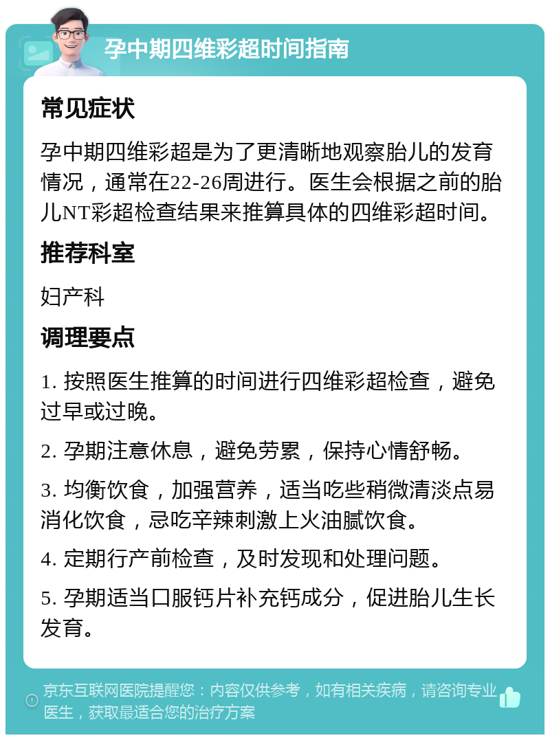 孕中期四维彩超时间指南 常见症状 孕中期四维彩超是为了更清晰地观察胎儿的发育情况，通常在22-26周进行。医生会根据之前的胎儿NT彩超检查结果来推算具体的四维彩超时间。 推荐科室 妇产科 调理要点 1. 按照医生推算的时间进行四维彩超检查，避免过早或过晚。 2. 孕期注意休息，避免劳累，保持心情舒畅。 3. 均衡饮食，加强营养，适当吃些稍微清淡点易消化饮食，忌吃辛辣刺激上火油腻饮食。 4. 定期行产前检查，及时发现和处理问题。 5. 孕期适当口服钙片补充钙成分，促进胎儿生长发育。