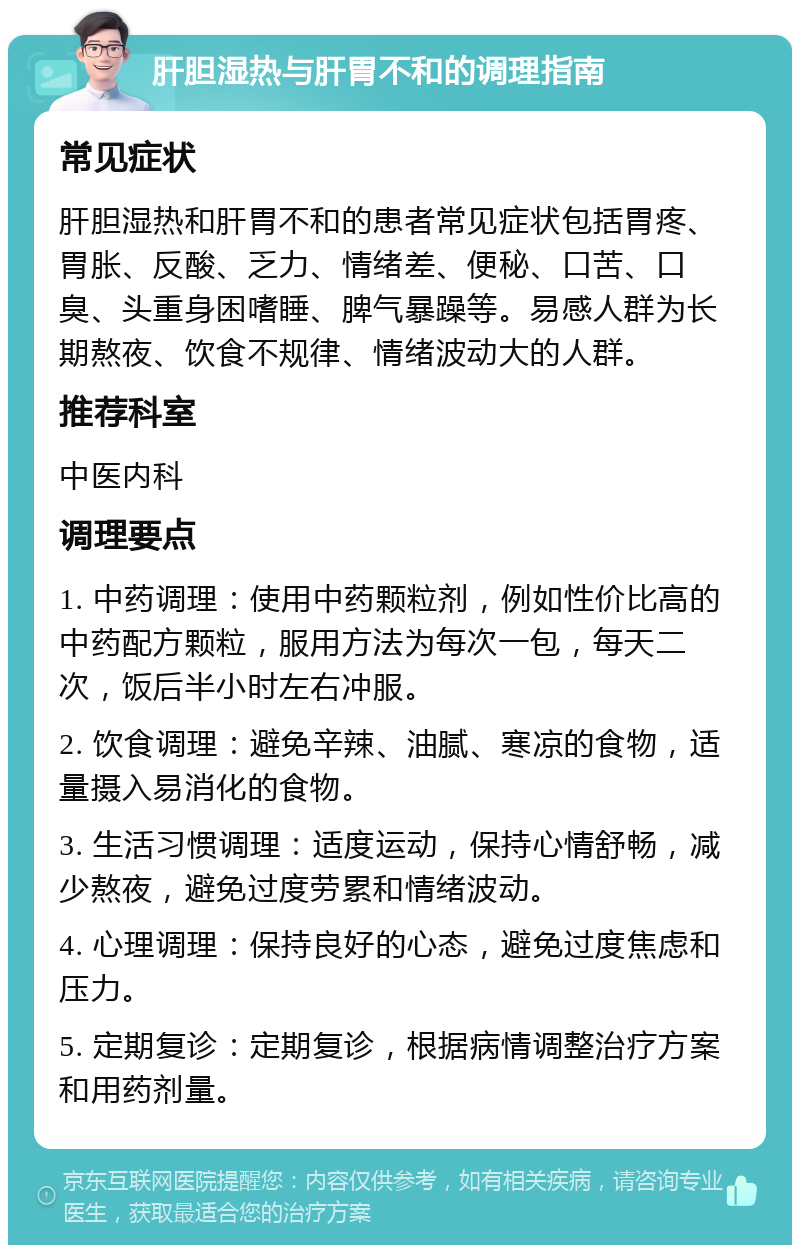 肝胆湿热与肝胃不和的调理指南 常见症状 肝胆湿热和肝胃不和的患者常见症状包括胃疼、胃胀、反酸、乏力、情绪差、便秘、口苦、口臭、头重身困嗜睡、脾气暴躁等。易感人群为长期熬夜、饮食不规律、情绪波动大的人群。 推荐科室 中医内科 调理要点 1. 中药调理：使用中药颗粒剂，例如性价比高的中药配方颗粒，服用方法为每次一包，每天二次，饭后半小时左右冲服。 2. 饮食调理：避免辛辣、油腻、寒凉的食物，适量摄入易消化的食物。 3. 生活习惯调理：适度运动，保持心情舒畅，减少熬夜，避免过度劳累和情绪波动。 4. 心理调理：保持良好的心态，避免过度焦虑和压力。 5. 定期复诊：定期复诊，根据病情调整治疗方案和用药剂量。