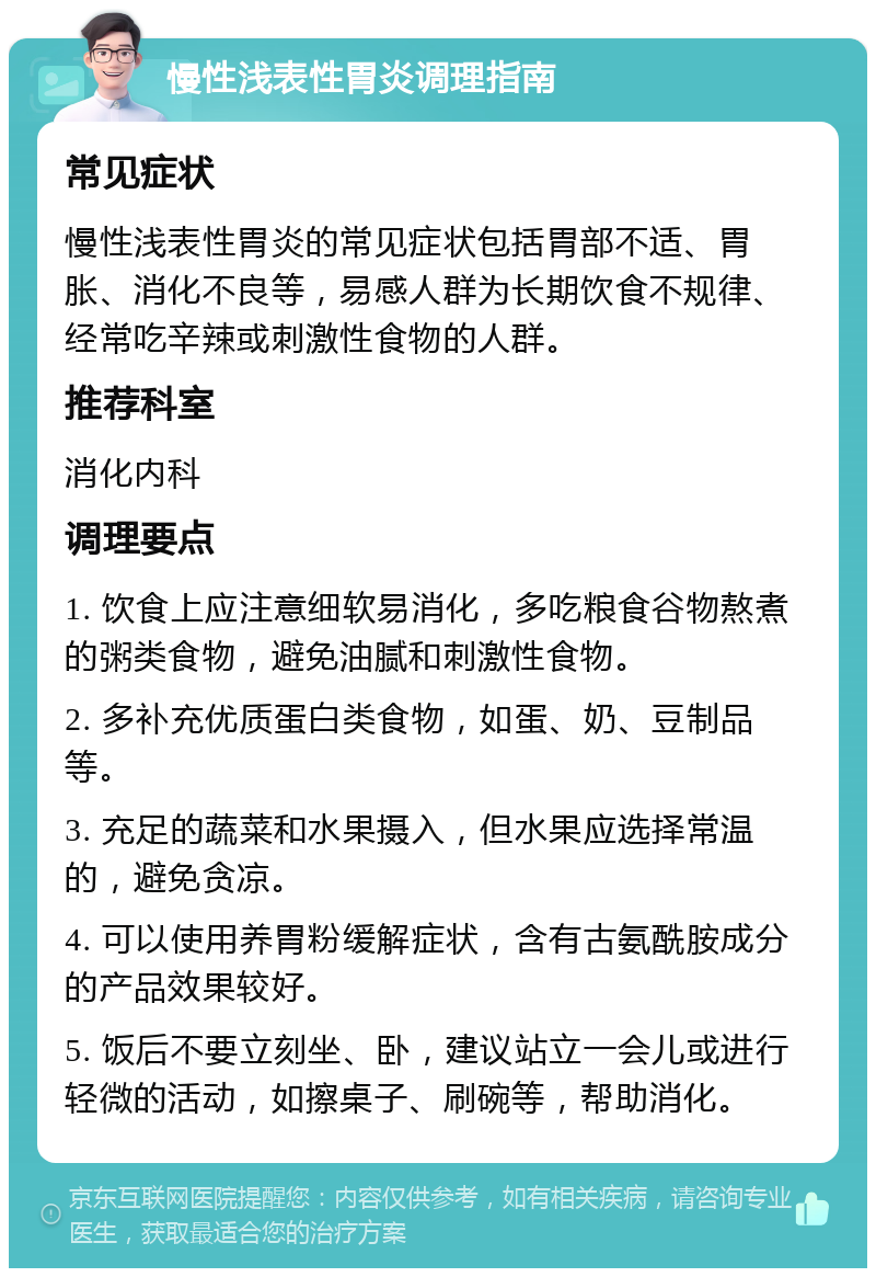 慢性浅表性胃炎调理指南 常见症状 慢性浅表性胃炎的常见症状包括胃部不适、胃胀、消化不良等，易感人群为长期饮食不规律、经常吃辛辣或刺激性食物的人群。 推荐科室 消化内科 调理要点 1. 饮食上应注意细软易消化，多吃粮食谷物熬煮的粥类食物，避免油腻和刺激性食物。 2. 多补充优质蛋白类食物，如蛋、奶、豆制品等。 3. 充足的蔬菜和水果摄入，但水果应选择常温的，避免贪凉。 4. 可以使用养胃粉缓解症状，含有古氨酰胺成分的产品效果较好。 5. 饭后不要立刻坐、卧，建议站立一会儿或进行轻微的活动，如擦桌子、刷碗等，帮助消化。