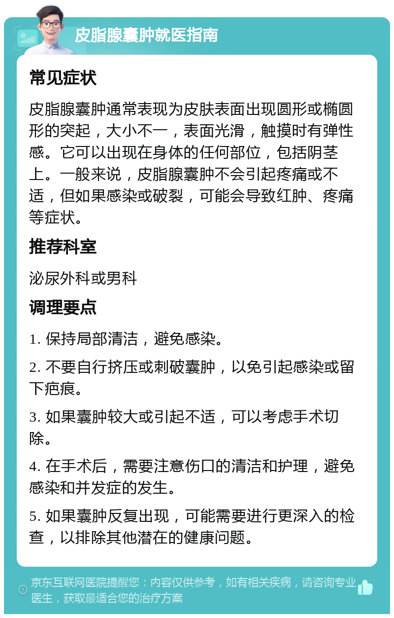 皮脂腺囊肿就医指南 常见症状 皮脂腺囊肿通常表现为皮肤表面出现圆形或椭圆形的突起，大小不一，表面光滑，触摸时有弹性感。它可以出现在身体的任何部位，包括阴茎上。一般来说，皮脂腺囊肿不会引起疼痛或不适，但如果感染或破裂，可能会导致红肿、疼痛等症状。 推荐科室 泌尿外科或男科 调理要点 1. 保持局部清洁，避免感染。 2. 不要自行挤压或刺破囊肿，以免引起感染或留下疤痕。 3. 如果囊肿较大或引起不适，可以考虑手术切除。 4. 在手术后，需要注意伤口的清洁和护理，避免感染和并发症的发生。 5. 如果囊肿反复出现，可能需要进行更深入的检查，以排除其他潜在的健康问题。