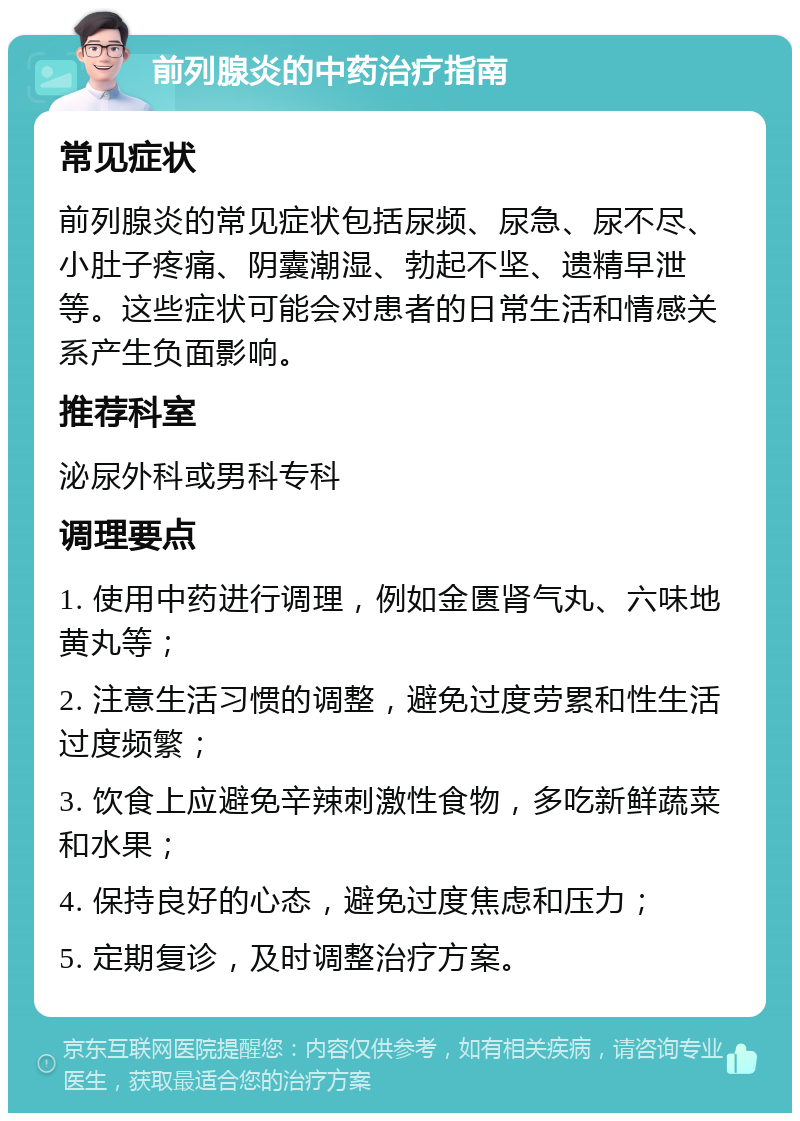 前列腺炎的中药治疗指南 常见症状 前列腺炎的常见症状包括尿频、尿急、尿不尽、小肚子疼痛、阴囊潮湿、勃起不坚、遗精早泄等。这些症状可能会对患者的日常生活和情感关系产生负面影响。 推荐科室 泌尿外科或男科专科 调理要点 1. 使用中药进行调理，例如金匮肾气丸、六味地黄丸等； 2. 注意生活习惯的调整，避免过度劳累和性生活过度频繁； 3. 饮食上应避免辛辣刺激性食物，多吃新鲜蔬菜和水果； 4. 保持良好的心态，避免过度焦虑和压力； 5. 定期复诊，及时调整治疗方案。