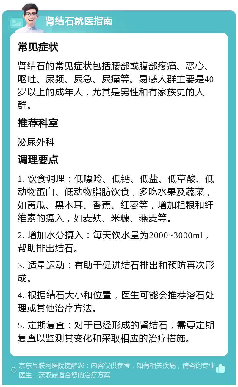 肾结石就医指南 常见症状 肾结石的常见症状包括腰部或腹部疼痛、恶心、呕吐、尿频、尿急、尿痛等。易感人群主要是40岁以上的成年人，尤其是男性和有家族史的人群。 推荐科室 泌尿外科 调理要点 1. 饮食调理：低嘌呤、低钙、低盐、低草酸、低动物蛋白、低动物脂肪饮食，多吃水果及蔬菜，如黄瓜、黑木耳、香蕉、红枣等，增加粗粮和纤维素的摄入，如麦麸、米糠、燕麦等。 2. 增加水分摄入：每天饮水量为2000~3000ml，帮助排出结石。 3. 适量运动：有助于促进结石排出和预防再次形成。 4. 根据结石大小和位置，医生可能会推荐溶石处理或其他治疗方法。 5. 定期复查：对于已经形成的肾结石，需要定期复查以监测其变化和采取相应的治疗措施。