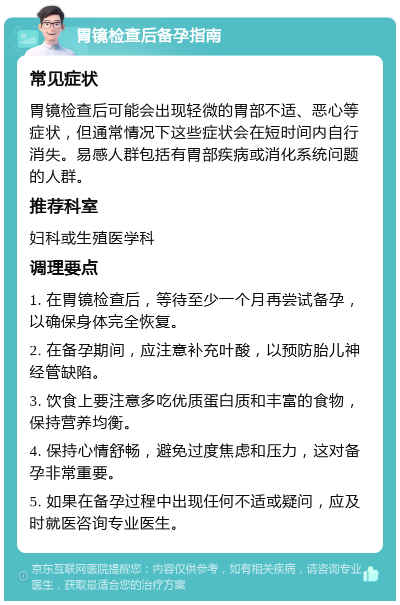 胃镜检查后备孕指南 常见症状 胃镜检查后可能会出现轻微的胃部不适、恶心等症状，但通常情况下这些症状会在短时间内自行消失。易感人群包括有胃部疾病或消化系统问题的人群。 推荐科室 妇科或生殖医学科 调理要点 1. 在胃镜检查后，等待至少一个月再尝试备孕，以确保身体完全恢复。 2. 在备孕期间，应注意补充叶酸，以预防胎儿神经管缺陷。 3. 饮食上要注意多吃优质蛋白质和丰富的食物，保持营养均衡。 4. 保持心情舒畅，避免过度焦虑和压力，这对备孕非常重要。 5. 如果在备孕过程中出现任何不适或疑问，应及时就医咨询专业医生。