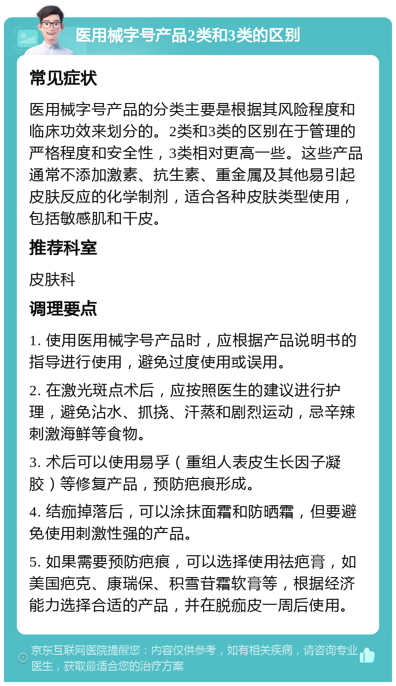 医用械字号产品2类和3类的区别 常见症状 医用械字号产品的分类主要是根据其风险程度和临床功效来划分的。2类和3类的区别在于管理的严格程度和安全性，3类相对更高一些。这些产品通常不添加激素、抗生素、重金属及其他易引起皮肤反应的化学制剂，适合各种皮肤类型使用，包括敏感肌和干皮。 推荐科室 皮肤科 调理要点 1. 使用医用械字号产品时，应根据产品说明书的指导进行使用，避免过度使用或误用。 2. 在激光斑点术后，应按照医生的建议进行护理，避免沾水、抓挠、汗蒸和剧烈运动，忌辛辣刺激海鲜等食物。 3. 术后可以使用易孚（重组人表皮生长因子凝胶）等修复产品，预防疤痕形成。 4. 结痂掉落后，可以涂抹面霜和防晒霜，但要避免使用刺激性强的产品。 5. 如果需要预防疤痕，可以选择使用祛疤膏，如美国疤克、康瑞保、积雪苷霜软膏等，根据经济能力选择合适的产品，并在脱痂皮一周后使用。