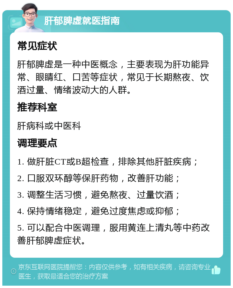 肝郁脾虚就医指南 常见症状 肝郁脾虚是一种中医概念，主要表现为肝功能异常、眼睛红、口苦等症状，常见于长期熬夜、饮酒过量、情绪波动大的人群。 推荐科室 肝病科或中医科 调理要点 1. 做肝脏CT或B超检查，排除其他肝脏疾病； 2. 口服双环醇等保肝药物，改善肝功能； 3. 调整生活习惯，避免熬夜、过量饮酒； 4. 保持情绪稳定，避免过度焦虑或抑郁； 5. 可以配合中医调理，服用黄连上清丸等中药改善肝郁脾虚症状。