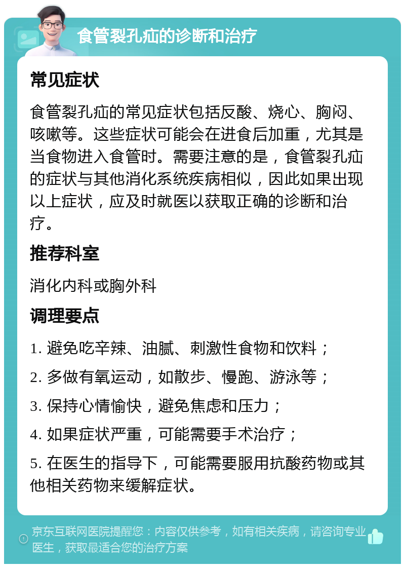 食管裂孔疝的诊断和治疗 常见症状 食管裂孔疝的常见症状包括反酸、烧心、胸闷、咳嗽等。这些症状可能会在进食后加重，尤其是当食物进入食管时。需要注意的是，食管裂孔疝的症状与其他消化系统疾病相似，因此如果出现以上症状，应及时就医以获取正确的诊断和治疗。 推荐科室 消化内科或胸外科 调理要点 1. 避免吃辛辣、油腻、刺激性食物和饮料； 2. 多做有氧运动，如散步、慢跑、游泳等； 3. 保持心情愉快，避免焦虑和压力； 4. 如果症状严重，可能需要手术治疗； 5. 在医生的指导下，可能需要服用抗酸药物或其他相关药物来缓解症状。