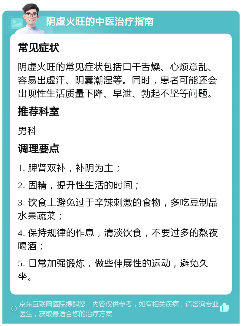 阴虚火旺的中医治疗指南 常见症状 阴虚火旺的常见症状包括口干舌燥、心烦意乱、容易出虚汗、阴囊潮湿等。同时，患者可能还会出现性生活质量下降、早泄、勃起不坚等问题。 推荐科室 男科 调理要点 1. 脾肾双补，补阴为主； 2. 固精，提升性生活的时间； 3. 饮食上避免过于辛辣刺激的食物，多吃豆制品水果蔬菜； 4. 保持规律的作息，清淡饮食，不要过多的熬夜喝酒； 5. 日常加强锻炼，做些伸展性的运动，避免久坐。