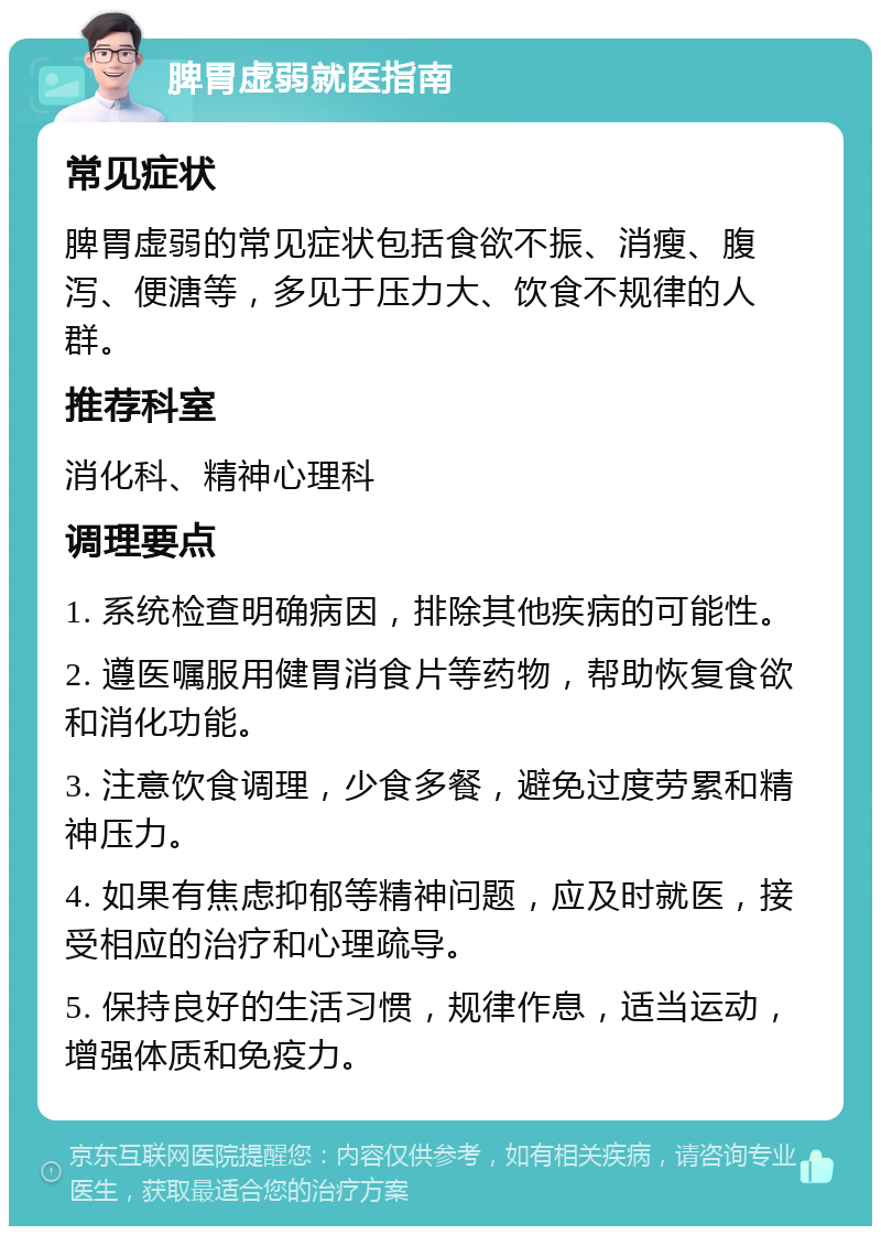 脾胃虚弱就医指南 常见症状 脾胃虚弱的常见症状包括食欲不振、消瘦、腹泻、便溏等，多见于压力大、饮食不规律的人群。 推荐科室 消化科、精神心理科 调理要点 1. 系统检查明确病因，排除其他疾病的可能性。 2. 遵医嘱服用健胃消食片等药物，帮助恢复食欲和消化功能。 3. 注意饮食调理，少食多餐，避免过度劳累和精神压力。 4. 如果有焦虑抑郁等精神问题，应及时就医，接受相应的治疗和心理疏导。 5. 保持良好的生活习惯，规律作息，适当运动，增强体质和免疫力。