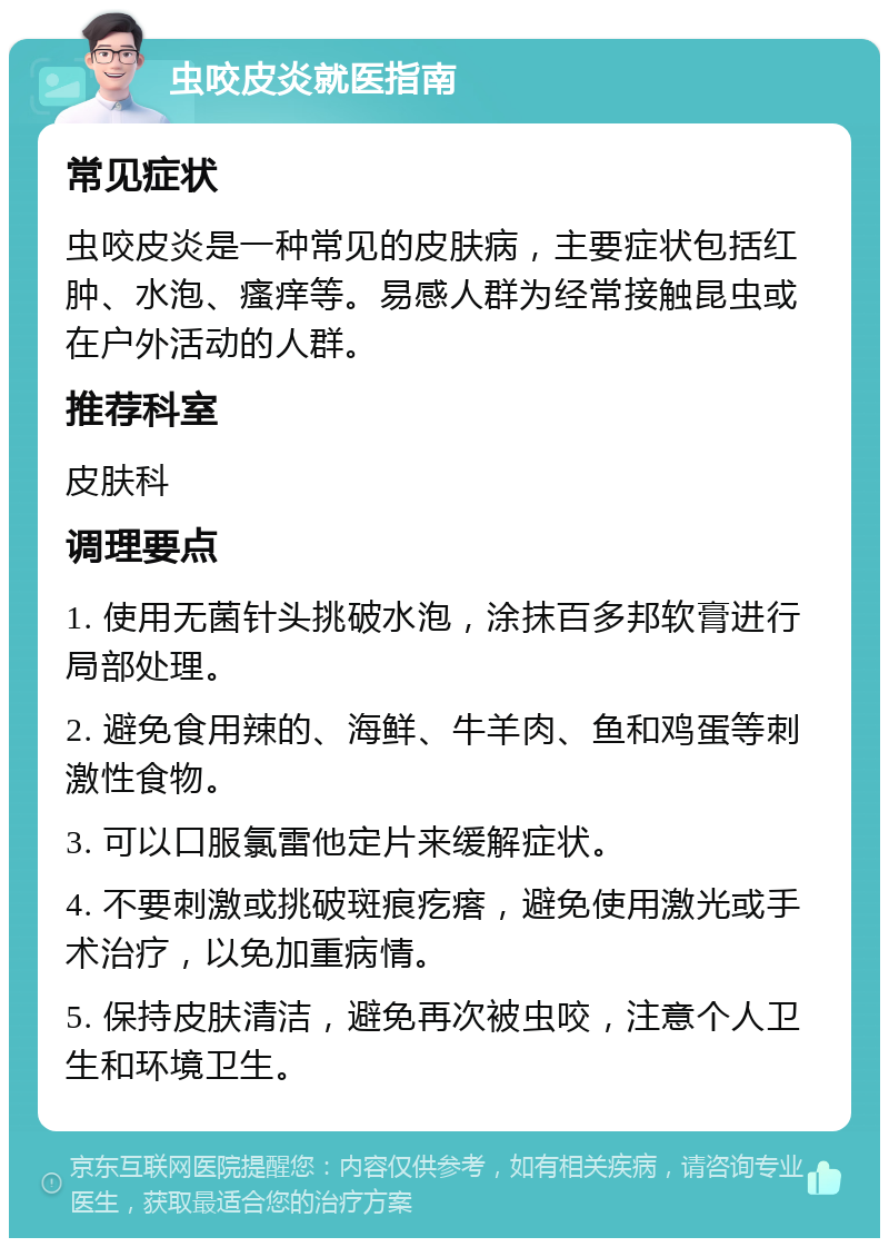 虫咬皮炎就医指南 常见症状 虫咬皮炎是一种常见的皮肤病，主要症状包括红肿、水泡、瘙痒等。易感人群为经常接触昆虫或在户外活动的人群。 推荐科室 皮肤科 调理要点 1. 使用无菌针头挑破水泡，涂抹百多邦软膏进行局部处理。 2. 避免食用辣的、海鲜、牛羊肉、鱼和鸡蛋等刺激性食物。 3. 可以口服氯雷他定片来缓解症状。 4. 不要刺激或挑破斑痕疙瘩，避免使用激光或手术治疗，以免加重病情。 5. 保持皮肤清洁，避免再次被虫咬，注意个人卫生和环境卫生。