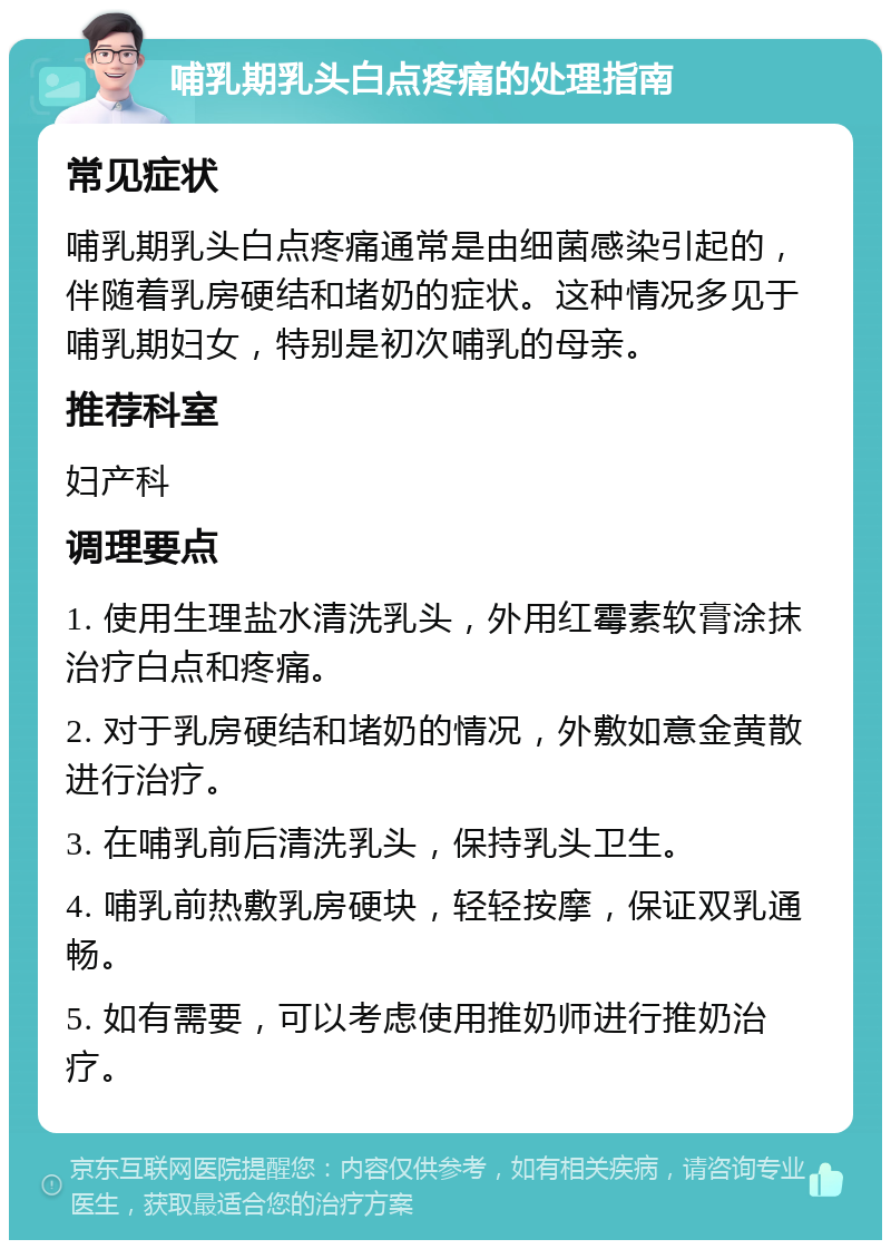 哺乳期乳头白点疼痛的处理指南 常见症状 哺乳期乳头白点疼痛通常是由细菌感染引起的，伴随着乳房硬结和堵奶的症状。这种情况多见于哺乳期妇女，特别是初次哺乳的母亲。 推荐科室 妇产科 调理要点 1. 使用生理盐水清洗乳头，外用红霉素软膏涂抹治疗白点和疼痛。 2. 对于乳房硬结和堵奶的情况，外敷如意金黄散进行治疗。 3. 在哺乳前后清洗乳头，保持乳头卫生。 4. 哺乳前热敷乳房硬块，轻轻按摩，保证双乳通畅。 5. 如有需要，可以考虑使用推奶师进行推奶治疗。