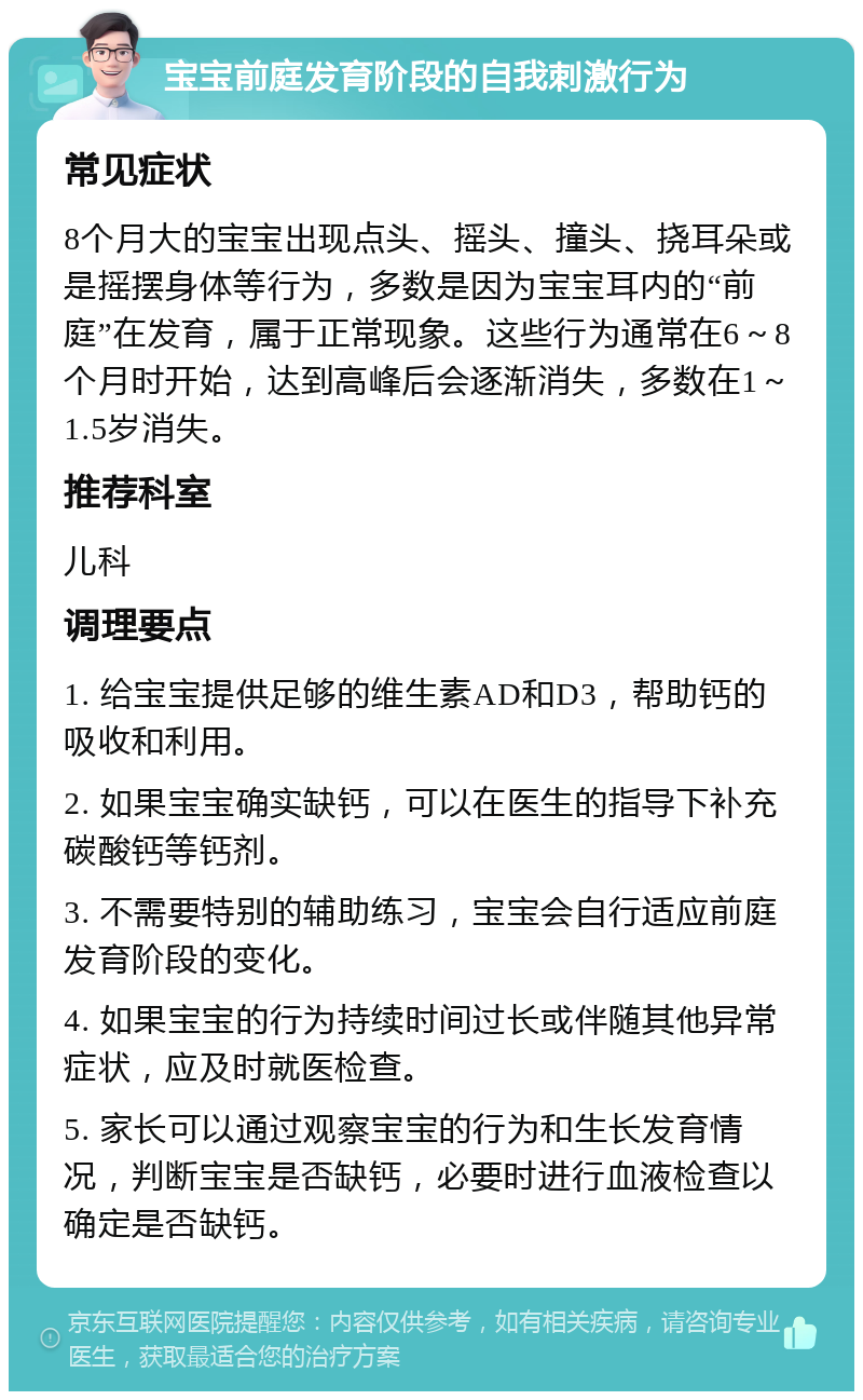 宝宝前庭发育阶段的自我刺激行为 常见症状 8个月大的宝宝出现点头、摇头、撞头、挠耳朵或是摇摆身体等行为，多数是因为宝宝耳内的“前庭”在发育，属于正常现象。这些行为通常在6～8个月时开始，达到高峰后会逐渐消失，多数在1～1.5岁消失。 推荐科室 儿科 调理要点 1. 给宝宝提供足够的维生素AD和D3，帮助钙的吸收和利用。 2. 如果宝宝确实缺钙，可以在医生的指导下补充碳酸钙等钙剂。 3. 不需要特别的辅助练习，宝宝会自行适应前庭发育阶段的变化。 4. 如果宝宝的行为持续时间过长或伴随其他异常症状，应及时就医检查。 5. 家长可以通过观察宝宝的行为和生长发育情况，判断宝宝是否缺钙，必要时进行血液检查以确定是否缺钙。