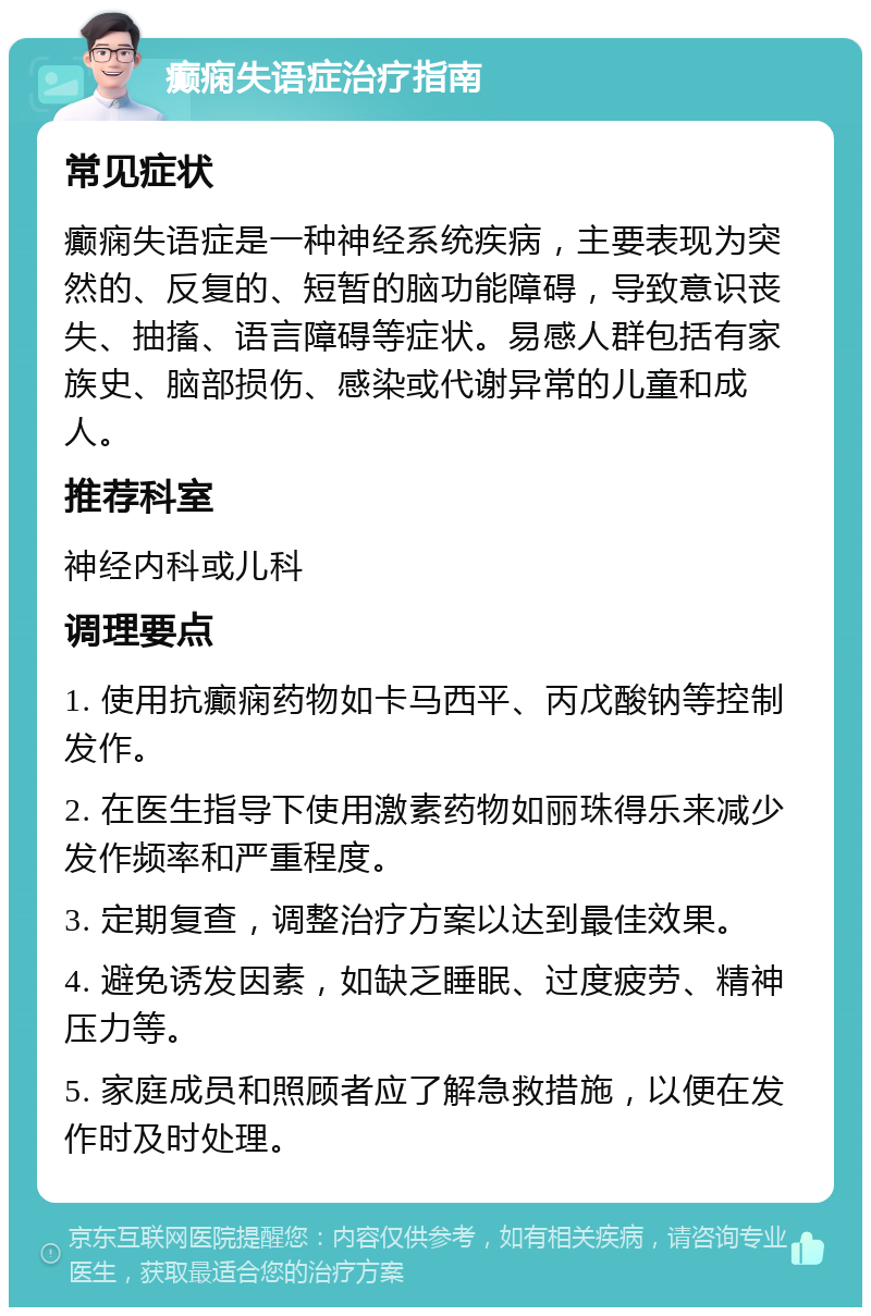 癫痫失语症治疗指南 常见症状 癫痫失语症是一种神经系统疾病，主要表现为突然的、反复的、短暂的脑功能障碍，导致意识丧失、抽搐、语言障碍等症状。易感人群包括有家族史、脑部损伤、感染或代谢异常的儿童和成人。 推荐科室 神经内科或儿科 调理要点 1. 使用抗癫痫药物如卡马西平、丙戊酸钠等控制发作。 2. 在医生指导下使用激素药物如丽珠得乐来减少发作频率和严重程度。 3. 定期复查，调整治疗方案以达到最佳效果。 4. 避免诱发因素，如缺乏睡眠、过度疲劳、精神压力等。 5. 家庭成员和照顾者应了解急救措施，以便在发作时及时处理。