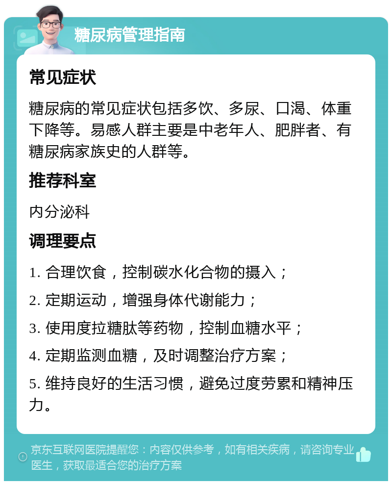 糖尿病管理指南 常见症状 糖尿病的常见症状包括多饮、多尿、口渴、体重下降等。易感人群主要是中老年人、肥胖者、有糖尿病家族史的人群等。 推荐科室 内分泌科 调理要点 1. 合理饮食，控制碳水化合物的摄入； 2. 定期运动，增强身体代谢能力； 3. 使用度拉糖肽等药物，控制血糖水平； 4. 定期监测血糖，及时调整治疗方案； 5. 维持良好的生活习惯，避免过度劳累和精神压力。