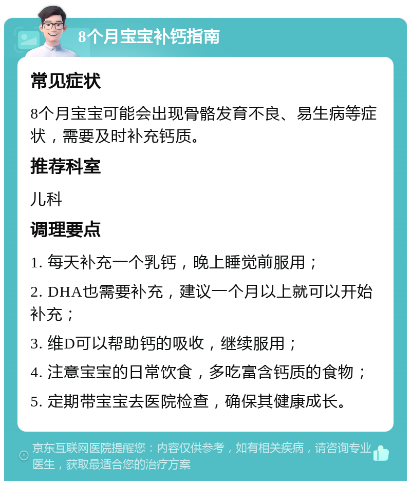 8个月宝宝补钙指南 常见症状 8个月宝宝可能会出现骨骼发育不良、易生病等症状，需要及时补充钙质。 推荐科室 儿科 调理要点 1. 每天补充一个乳钙，晚上睡觉前服用； 2. DHA也需要补充，建议一个月以上就可以开始补充； 3. 维D可以帮助钙的吸收，继续服用； 4. 注意宝宝的日常饮食，多吃富含钙质的食物； 5. 定期带宝宝去医院检查，确保其健康成长。