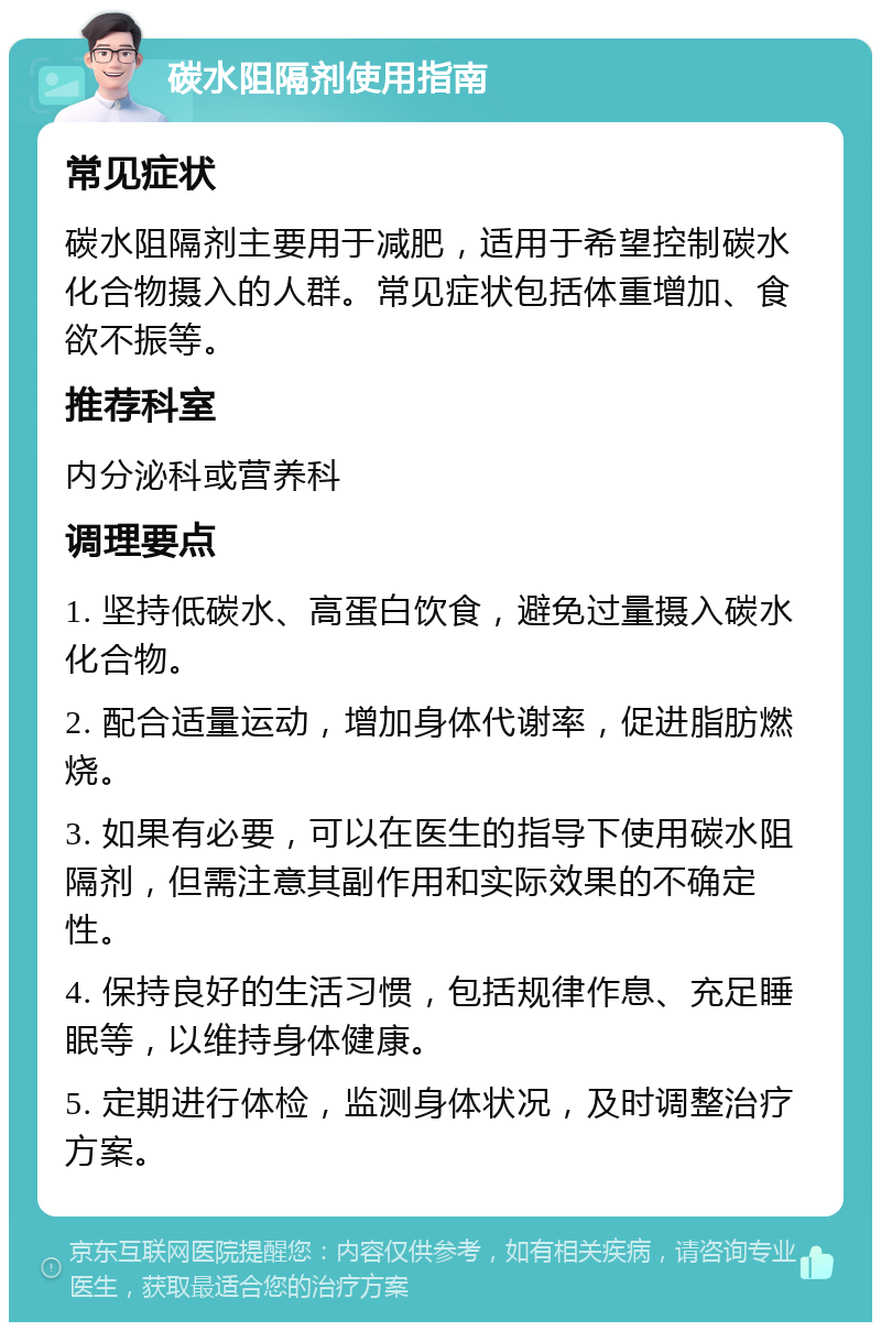 碳水阻隔剂使用指南 常见症状 碳水阻隔剂主要用于减肥，适用于希望控制碳水化合物摄入的人群。常见症状包括体重增加、食欲不振等。 推荐科室 内分泌科或营养科 调理要点 1. 坚持低碳水、高蛋白饮食，避免过量摄入碳水化合物。 2. 配合适量运动，增加身体代谢率，促进脂肪燃烧。 3. 如果有必要，可以在医生的指导下使用碳水阻隔剂，但需注意其副作用和实际效果的不确定性。 4. 保持良好的生活习惯，包括规律作息、充足睡眠等，以维持身体健康。 5. 定期进行体检，监测身体状况，及时调整治疗方案。