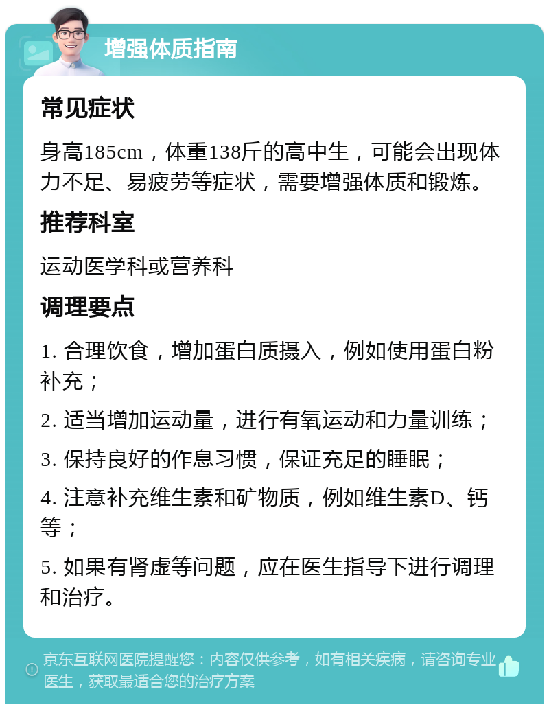 增强体质指南 常见症状 身高185cm，体重138斤的高中生，可能会出现体力不足、易疲劳等症状，需要增强体质和锻炼。 推荐科室 运动医学科或营养科 调理要点 1. 合理饮食，增加蛋白质摄入，例如使用蛋白粉补充； 2. 适当增加运动量，进行有氧运动和力量训练； 3. 保持良好的作息习惯，保证充足的睡眠； 4. 注意补充维生素和矿物质，例如维生素D、钙等； 5. 如果有肾虚等问题，应在医生指导下进行调理和治疗。