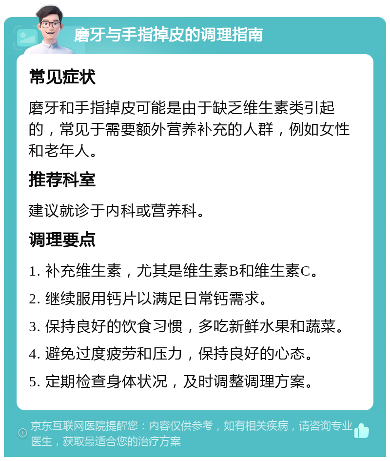 磨牙与手指掉皮的调理指南 常见症状 磨牙和手指掉皮可能是由于缺乏维生素类引起的，常见于需要额外营养补充的人群，例如女性和老年人。 推荐科室 建议就诊于内科或营养科。 调理要点 1. 补充维生素，尤其是维生素B和维生素C。 2. 继续服用钙片以满足日常钙需求。 3. 保持良好的饮食习惯，多吃新鲜水果和蔬菜。 4. 避免过度疲劳和压力，保持良好的心态。 5. 定期检查身体状况，及时调整调理方案。