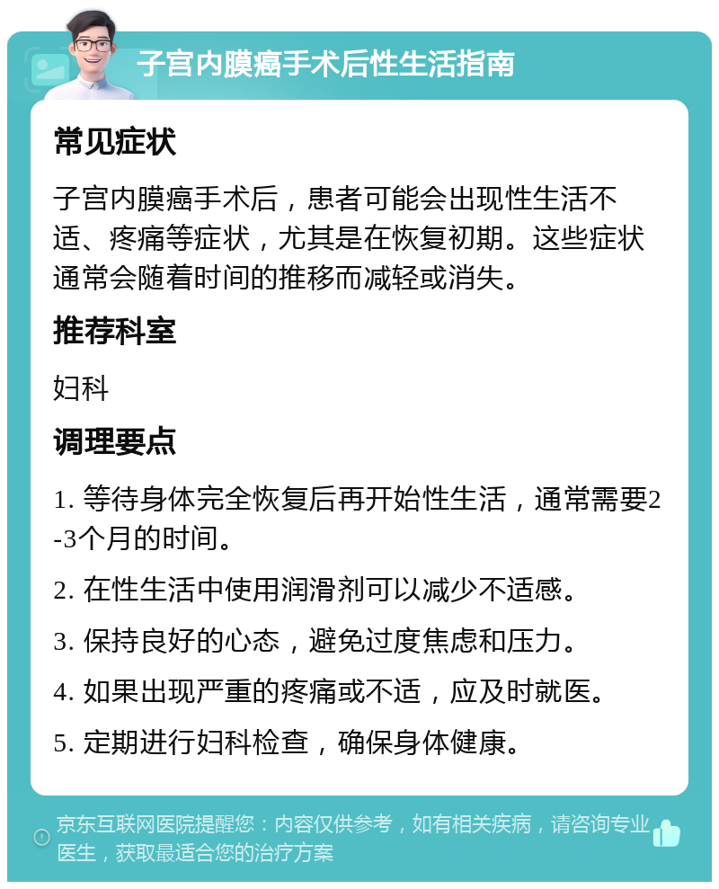 子宫内膜癌手术后性生活指南 常见症状 子宫内膜癌手术后，患者可能会出现性生活不适、疼痛等症状，尤其是在恢复初期。这些症状通常会随着时间的推移而减轻或消失。 推荐科室 妇科 调理要点 1. 等待身体完全恢复后再开始性生活，通常需要2-3个月的时间。 2. 在性生活中使用润滑剂可以减少不适感。 3. 保持良好的心态，避免过度焦虑和压力。 4. 如果出现严重的疼痛或不适，应及时就医。 5. 定期进行妇科检查，确保身体健康。