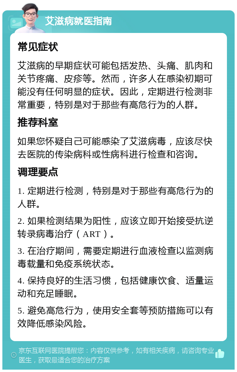 艾滋病就医指南 常见症状 艾滋病的早期症状可能包括发热、头痛、肌肉和关节疼痛、皮疹等。然而，许多人在感染初期可能没有任何明显的症状。因此，定期进行检测非常重要，特别是对于那些有高危行为的人群。 推荐科室 如果您怀疑自己可能感染了艾滋病毒，应该尽快去医院的传染病科或性病科进行检查和咨询。 调理要点 1. 定期进行检测，特别是对于那些有高危行为的人群。 2. 如果检测结果为阳性，应该立即开始接受抗逆转录病毒治疗（ART）。 3. 在治疗期间，需要定期进行血液检查以监测病毒载量和免疫系统状态。 4. 保持良好的生活习惯，包括健康饮食、适量运动和充足睡眠。 5. 避免高危行为，使用安全套等预防措施可以有效降低感染风险。