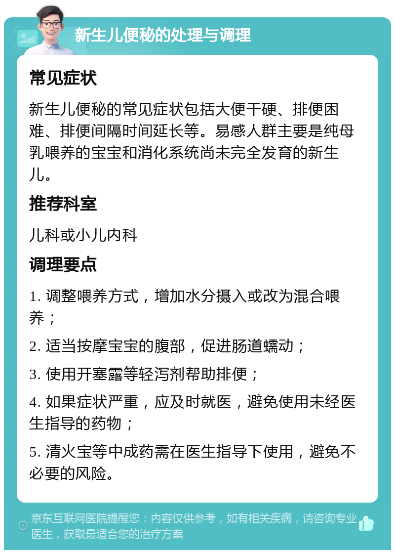 新生儿便秘的处理与调理 常见症状 新生儿便秘的常见症状包括大便干硬、排便困难、排便间隔时间延长等。易感人群主要是纯母乳喂养的宝宝和消化系统尚未完全发育的新生儿。 推荐科室 儿科或小儿内科 调理要点 1. 调整喂养方式，增加水分摄入或改为混合喂养； 2. 适当按摩宝宝的腹部，促进肠道蠕动； 3. 使用开塞露等轻泻剂帮助排便； 4. 如果症状严重，应及时就医，避免使用未经医生指导的药物； 5. 清火宝等中成药需在医生指导下使用，避免不必要的风险。