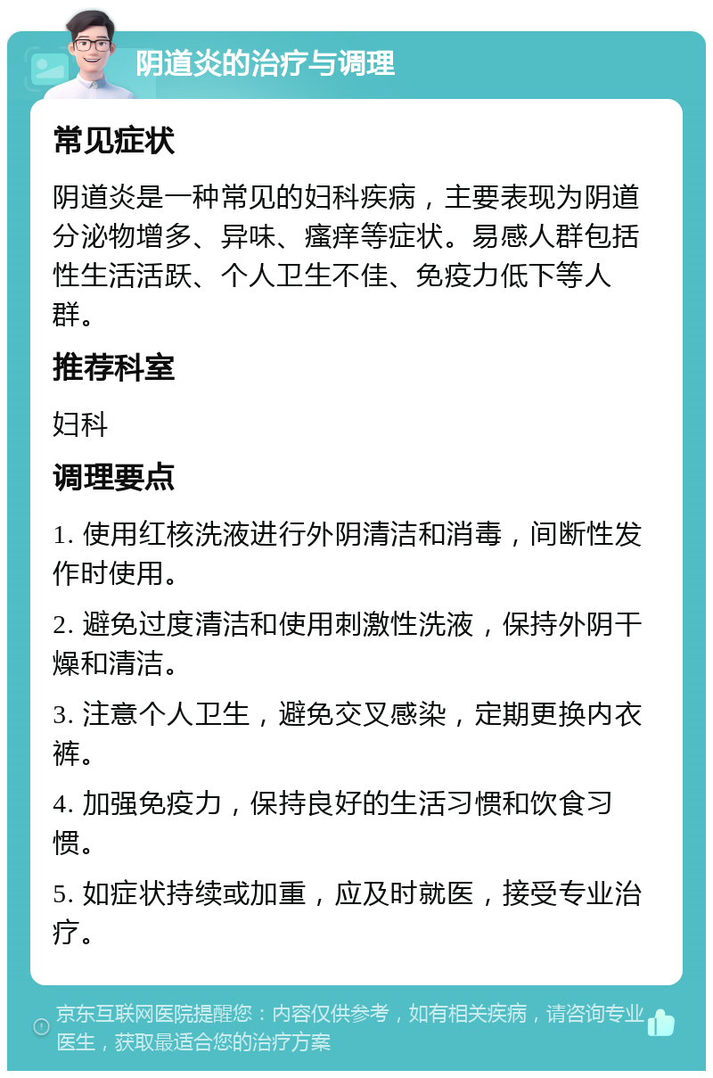 阴道炎的治疗与调理 常见症状 阴道炎是一种常见的妇科疾病，主要表现为阴道分泌物增多、异味、瘙痒等症状。易感人群包括性生活活跃、个人卫生不佳、免疫力低下等人群。 推荐科室 妇科 调理要点 1. 使用红核洗液进行外阴清洁和消毒，间断性发作时使用。 2. 避免过度清洁和使用刺激性洗液，保持外阴干燥和清洁。 3. 注意个人卫生，避免交叉感染，定期更换内衣裤。 4. 加强免疫力，保持良好的生活习惯和饮食习惯。 5. 如症状持续或加重，应及时就医，接受专业治疗。