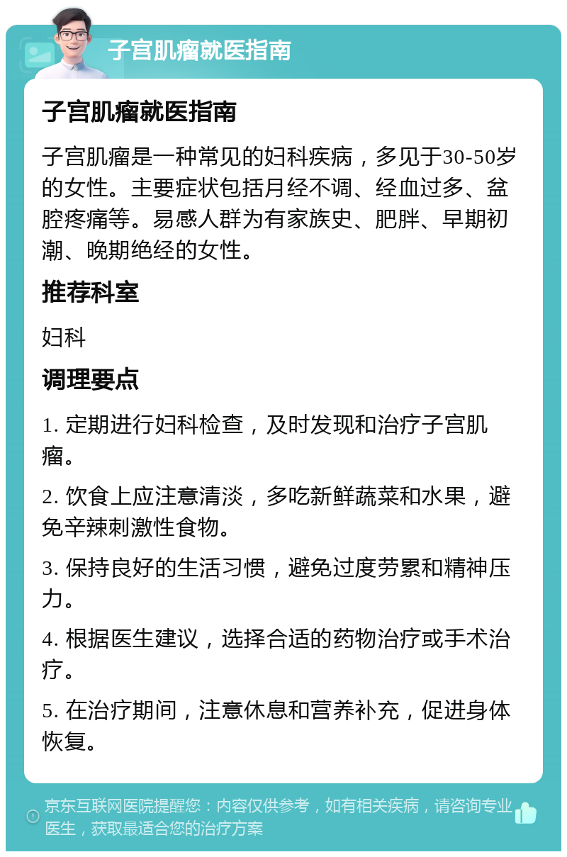 子宫肌瘤就医指南 子宫肌瘤就医指南 子宫肌瘤是一种常见的妇科疾病，多见于30-50岁的女性。主要症状包括月经不调、经血过多、盆腔疼痛等。易感人群为有家族史、肥胖、早期初潮、晚期绝经的女性。 推荐科室 妇科 调理要点 1. 定期进行妇科检查，及时发现和治疗子宫肌瘤。 2. 饮食上应注意清淡，多吃新鲜蔬菜和水果，避免辛辣刺激性食物。 3. 保持良好的生活习惯，避免过度劳累和精神压力。 4. 根据医生建议，选择合适的药物治疗或手术治疗。 5. 在治疗期间，注意休息和营养补充，促进身体恢复。