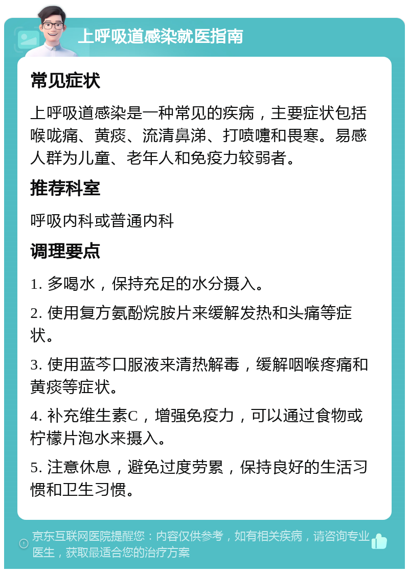 上呼吸道感染就医指南 常见症状 上呼吸道感染是一种常见的疾病，主要症状包括喉咙痛、黄痰、流清鼻涕、打喷嚏和畏寒。易感人群为儿童、老年人和免疫力较弱者。 推荐科室 呼吸内科或普通内科 调理要点 1. 多喝水，保持充足的水分摄入。 2. 使用复方氨酚烷胺片来缓解发热和头痛等症状。 3. 使用蓝芩口服液来清热解毒，缓解咽喉疼痛和黄痰等症状。 4. 补充维生素C，增强免疫力，可以通过食物或柠檬片泡水来摄入。 5. 注意休息，避免过度劳累，保持良好的生活习惯和卫生习惯。