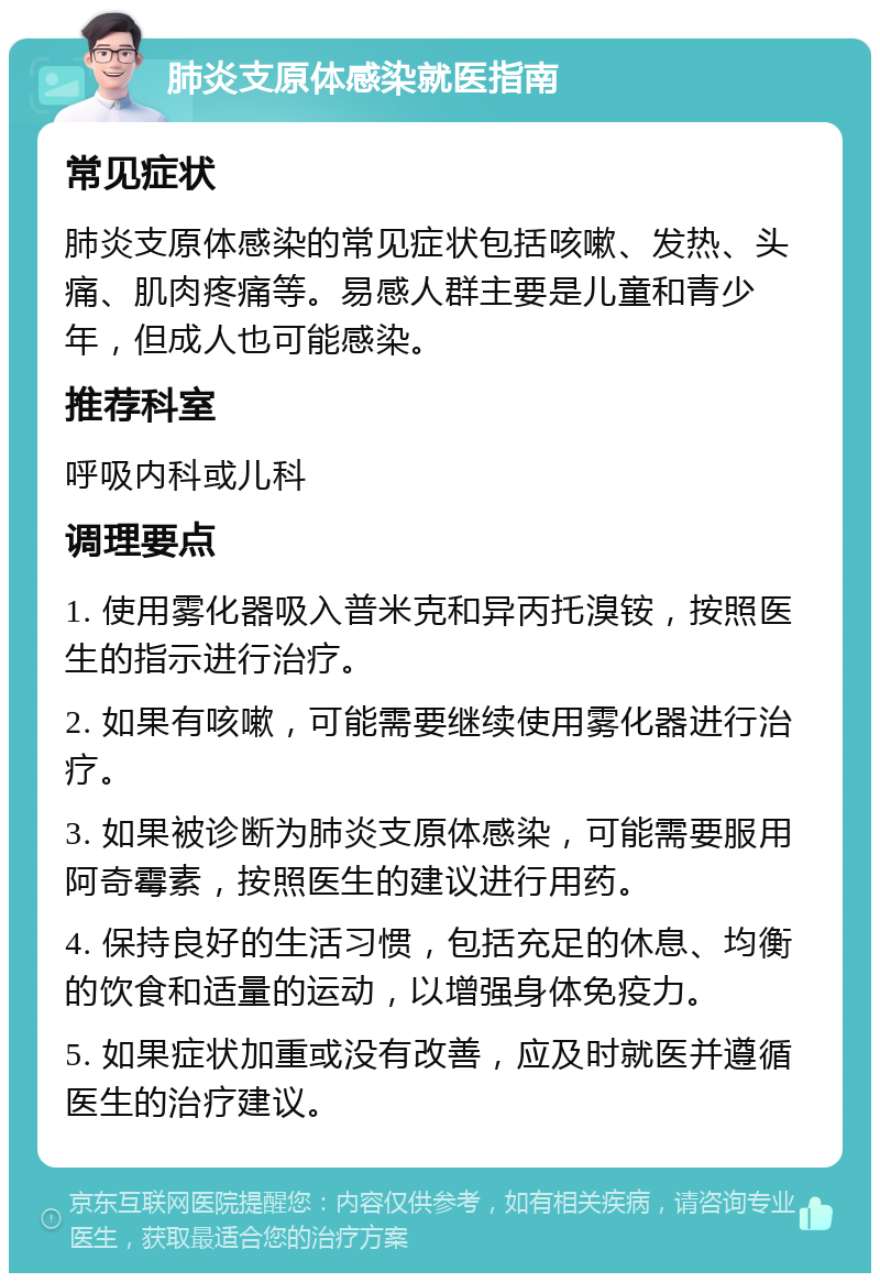 肺炎支原体感染就医指南 常见症状 肺炎支原体感染的常见症状包括咳嗽、发热、头痛、肌肉疼痛等。易感人群主要是儿童和青少年，但成人也可能感染。 推荐科室 呼吸内科或儿科 调理要点 1. 使用雾化器吸入普米克和异丙托溴铵，按照医生的指示进行治疗。 2. 如果有咳嗽，可能需要继续使用雾化器进行治疗。 3. 如果被诊断为肺炎支原体感染，可能需要服用阿奇霉素，按照医生的建议进行用药。 4. 保持良好的生活习惯，包括充足的休息、均衡的饮食和适量的运动，以增强身体免疫力。 5. 如果症状加重或没有改善，应及时就医并遵循医生的治疗建议。