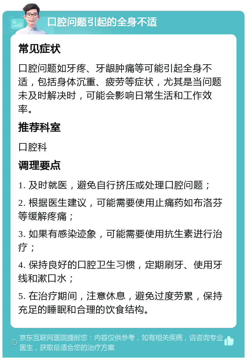 口腔问题引起的全身不适 常见症状 口腔问题如牙疼、牙龈肿痛等可能引起全身不适，包括身体沉重、疲劳等症状，尤其是当问题未及时解决时，可能会影响日常生活和工作效率。 推荐科室 口腔科 调理要点 1. 及时就医，避免自行挤压或处理口腔问题； 2. 根据医生建议，可能需要使用止痛药如布洛芬等缓解疼痛； 3. 如果有感染迹象，可能需要使用抗生素进行治疗； 4. 保持良好的口腔卫生习惯，定期刷牙、使用牙线和漱口水； 5. 在治疗期间，注意休息，避免过度劳累，保持充足的睡眠和合理的饮食结构。