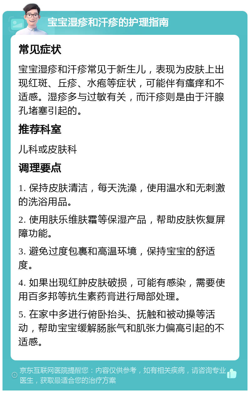 宝宝湿疹和汗疹的护理指南 常见症状 宝宝湿疹和汗疹常见于新生儿，表现为皮肤上出现红斑、丘疹、水疱等症状，可能伴有瘙痒和不适感。湿疹多与过敏有关，而汗疹则是由于汗腺孔堵塞引起的。 推荐科室 儿科或皮肤科 调理要点 1. 保持皮肤清洁，每天洗澡，使用温水和无刺激的洗浴用品。 2. 使用肤乐维肤霜等保湿产品，帮助皮肤恢复屏障功能。 3. 避免过度包裹和高温环境，保持宝宝的舒适度。 4. 如果出现红肿皮肤破损，可能有感染，需要使用百多邦等抗生素药膏进行局部处理。 5. 在家中多进行俯卧抬头、抚触和被动操等活动，帮助宝宝缓解肠胀气和肌张力偏高引起的不适感。