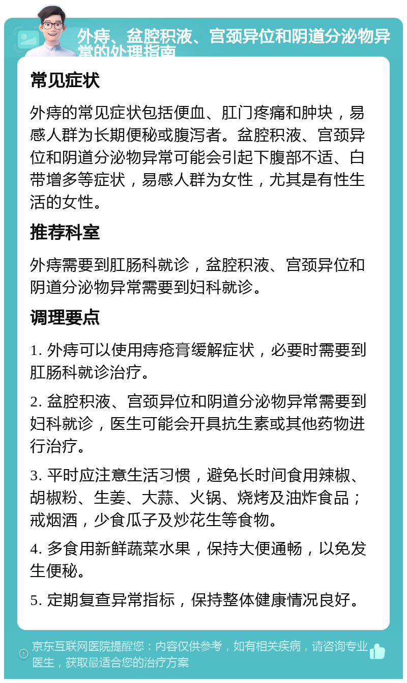 外痔、盆腔积液、宫颈异位和阴道分泌物异常的处理指南 常见症状 外痔的常见症状包括便血、肛门疼痛和肿块，易感人群为长期便秘或腹泻者。盆腔积液、宫颈异位和阴道分泌物异常可能会引起下腹部不适、白带增多等症状，易感人群为女性，尤其是有性生活的女性。 推荐科室 外痔需要到肛肠科就诊，盆腔积液、宫颈异位和阴道分泌物异常需要到妇科就诊。 调理要点 1. 外痔可以使用痔疮膏缓解症状，必要时需要到肛肠科就诊治疗。 2. 盆腔积液、宫颈异位和阴道分泌物异常需要到妇科就诊，医生可能会开具抗生素或其他药物进行治疗。 3. 平时应注意生活习惯，避免长时间食用辣椒、胡椒粉、生姜、大蒜、火锅、烧烤及油炸食品；戒烟酒，少食瓜子及炒花生等食物。 4. 多食用新鲜蔬菜水果，保持大便通畅，以免发生便秘。 5. 定期复查异常指标，保持整体健康情况良好。