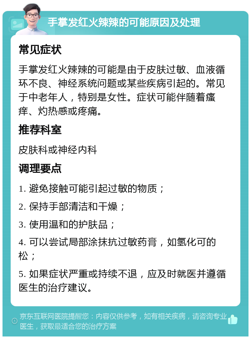 手掌发红火辣辣的可能原因及处理 常见症状 手掌发红火辣辣的可能是由于皮肤过敏、血液循环不良、神经系统问题或某些疾病引起的。常见于中老年人，特别是女性。症状可能伴随着瘙痒、灼热感或疼痛。 推荐科室 皮肤科或神经内科 调理要点 1. 避免接触可能引起过敏的物质； 2. 保持手部清洁和干燥； 3. 使用温和的护肤品； 4. 可以尝试局部涂抹抗过敏药膏，如氢化可的松； 5. 如果症状严重或持续不退，应及时就医并遵循医生的治疗建议。