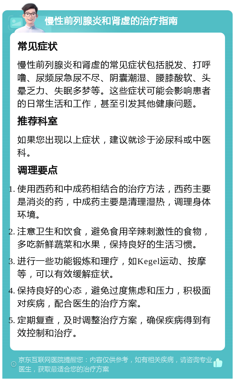 慢性前列腺炎和肾虚的治疗指南 常见症状 慢性前列腺炎和肾虚的常见症状包括脱发、打呼噜、尿频尿急尿不尽、阴囊潮湿、腰膝酸软、头晕乏力、失眠多梦等。这些症状可能会影响患者的日常生活和工作，甚至引发其他健康问题。 推荐科室 如果您出现以上症状，建议就诊于泌尿科或中医科。 调理要点 使用西药和中成药相结合的治疗方法，西药主要是消炎的药，中成药主要是清理湿热，调理身体环境。 注意卫生和饮食，避免食用辛辣刺激性的食物，多吃新鲜蔬菜和水果，保持良好的生活习惯。 进行一些功能锻炼和理疗，如Kegel运动、按摩等，可以有效缓解症状。 保持良好的心态，避免过度焦虑和压力，积极面对疾病，配合医生的治疗方案。 定期复查，及时调整治疗方案，确保疾病得到有效控制和治疗。