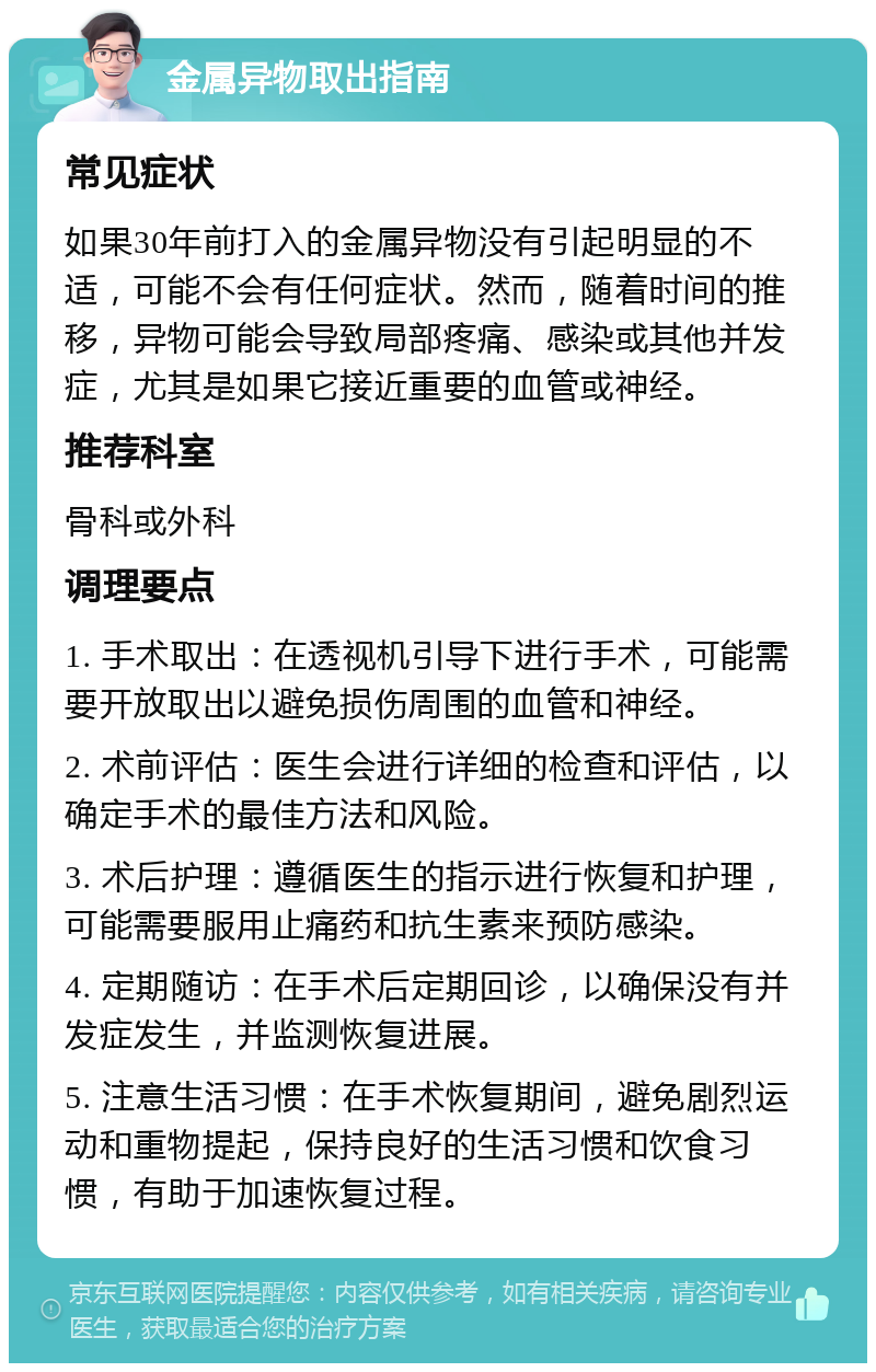 金属异物取出指南 常见症状 如果30年前打入的金属异物没有引起明显的不适，可能不会有任何症状。然而，随着时间的推移，异物可能会导致局部疼痛、感染或其他并发症，尤其是如果它接近重要的血管或神经。 推荐科室 骨科或外科 调理要点 1. 手术取出：在透视机引导下进行手术，可能需要开放取出以避免损伤周围的血管和神经。 2. 术前评估：医生会进行详细的检查和评估，以确定手术的最佳方法和风险。 3. 术后护理：遵循医生的指示进行恢复和护理，可能需要服用止痛药和抗生素来预防感染。 4. 定期随访：在手术后定期回诊，以确保没有并发症发生，并监测恢复进展。 5. 注意生活习惯：在手术恢复期间，避免剧烈运动和重物提起，保持良好的生活习惯和饮食习惯，有助于加速恢复过程。