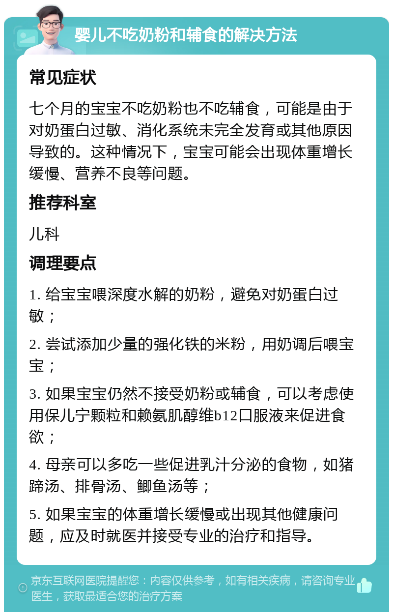 婴儿不吃奶粉和辅食的解决方法 常见症状 七个月的宝宝不吃奶粉也不吃辅食，可能是由于对奶蛋白过敏、消化系统未完全发育或其他原因导致的。这种情况下，宝宝可能会出现体重增长缓慢、营养不良等问题。 推荐科室 儿科 调理要点 1. 给宝宝喂深度水解的奶粉，避免对奶蛋白过敏； 2. 尝试添加少量的强化铁的米粉，用奶调后喂宝宝； 3. 如果宝宝仍然不接受奶粉或辅食，可以考虑使用保儿宁颗粒和赖氨肌醇维b12口服液来促进食欲； 4. 母亲可以多吃一些促进乳汁分泌的食物，如猪蹄汤、排骨汤、鲫鱼汤等； 5. 如果宝宝的体重增长缓慢或出现其他健康问题，应及时就医并接受专业的治疗和指导。