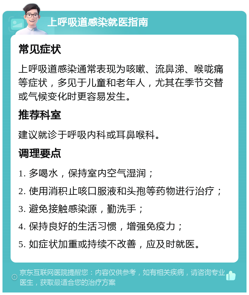 上呼吸道感染就医指南 常见症状 上呼吸道感染通常表现为咳嗽、流鼻涕、喉咙痛等症状，多见于儿童和老年人，尤其在季节交替或气候变化时更容易发生。 推荐科室 建议就诊于呼吸内科或耳鼻喉科。 调理要点 1. 多喝水，保持室内空气湿润； 2. 使用消积止咳口服液和头孢等药物进行治疗； 3. 避免接触感染源，勤洗手； 4. 保持良好的生活习惯，增强免疫力； 5. 如症状加重或持续不改善，应及时就医。