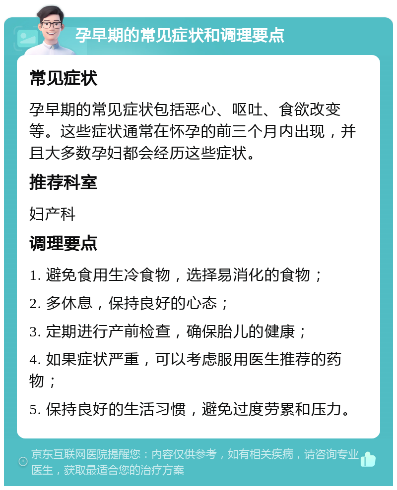 孕早期的常见症状和调理要点 常见症状 孕早期的常见症状包括恶心、呕吐、食欲改变等。这些症状通常在怀孕的前三个月内出现，并且大多数孕妇都会经历这些症状。 推荐科室 妇产科 调理要点 1. 避免食用生冷食物，选择易消化的食物； 2. 多休息，保持良好的心态； 3. 定期进行产前检查，确保胎儿的健康； 4. 如果症状严重，可以考虑服用医生推荐的药物； 5. 保持良好的生活习惯，避免过度劳累和压力。